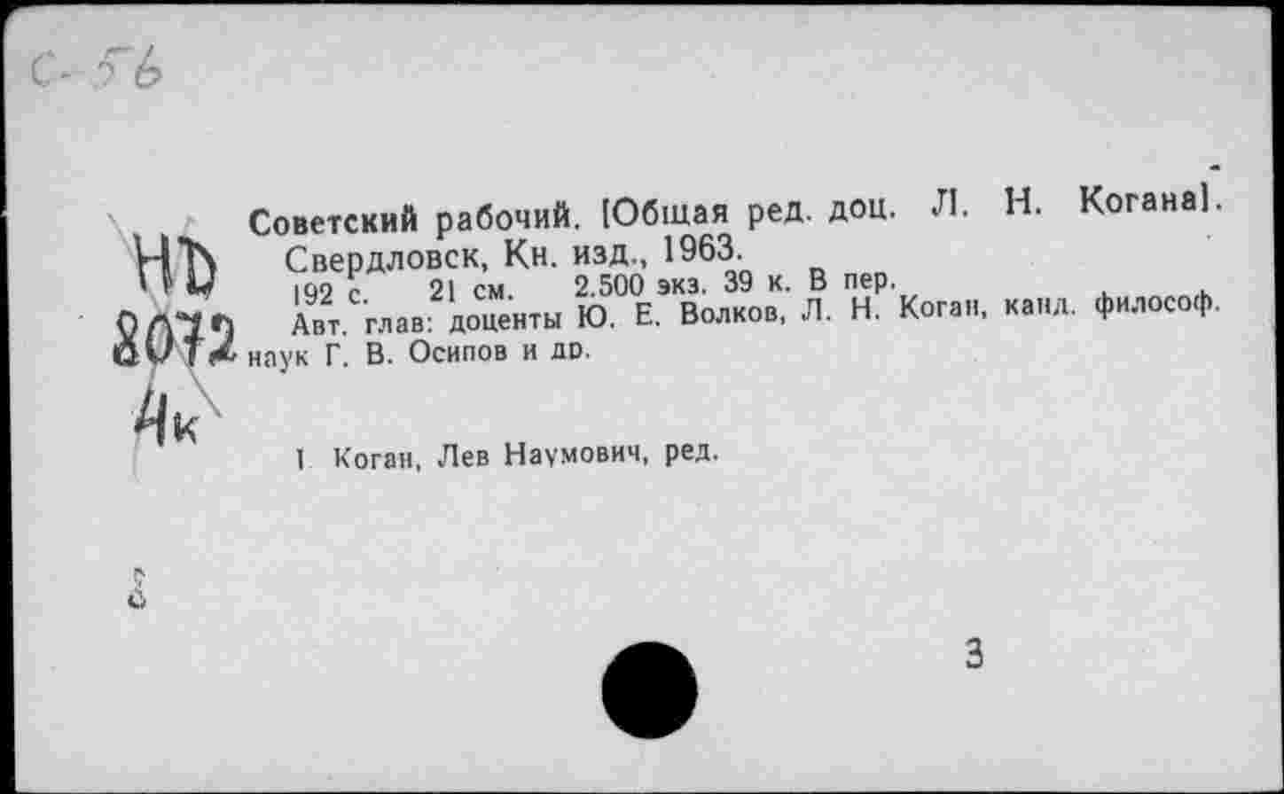 ﻿С- л 6
Л. Н. Когана).
Коган, канд. философ.
Советский рабочий. [Общая ред. доц. Свердловск, Кн. изд., 1963.
' V У 192 с. 21 см. 2.500 экз. 39 к. В пер. Авт. глав: доценты Ю' Е' Волков’ ' ' "• 0^14 наук Г. В. Осипов и до.

I Коган, Лев Наумович, ред.
3